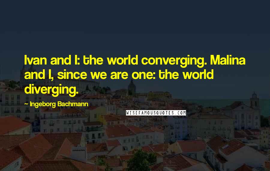 Ingeborg Bachmann Quotes: Ivan and I: the world converging. Malina and I, since we are one: the world diverging.