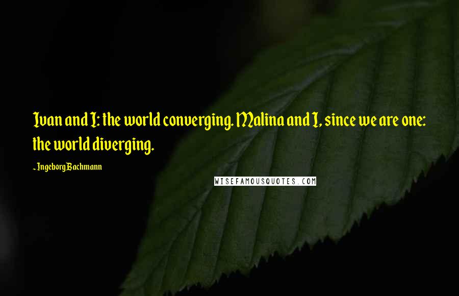 Ingeborg Bachmann Quotes: Ivan and I: the world converging. Malina and I, since we are one: the world diverging.