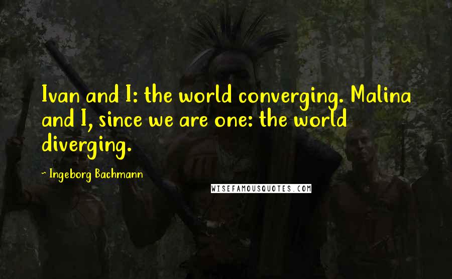 Ingeborg Bachmann Quotes: Ivan and I: the world converging. Malina and I, since we are one: the world diverging.