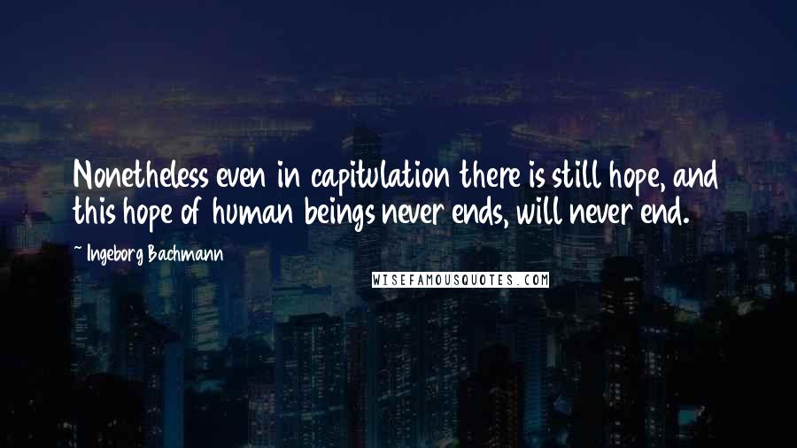 Ingeborg Bachmann Quotes: Nonetheless even in capitulation there is still hope, and this hope of human beings never ends, will never end.