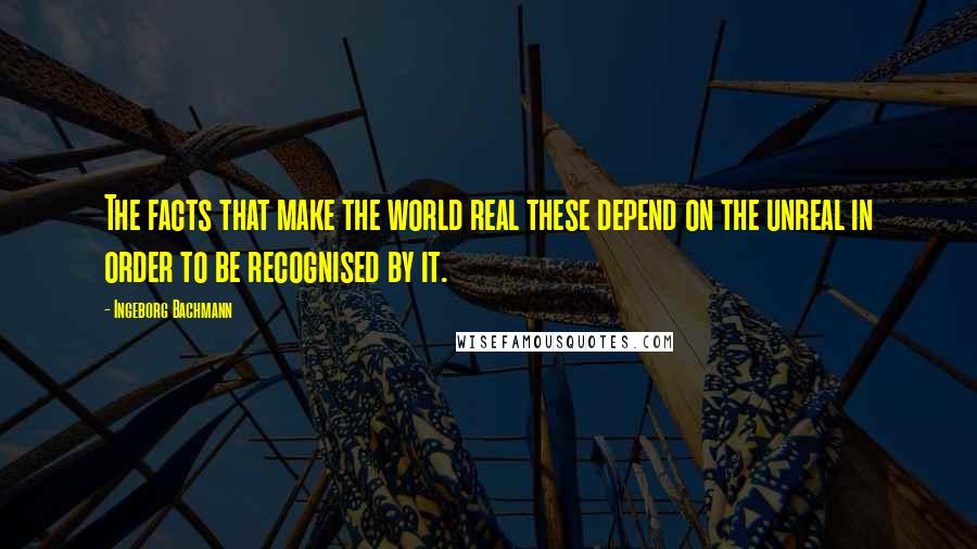 Ingeborg Bachmann Quotes: The facts that make the world real these depend on the unreal in order to be recognised by it.