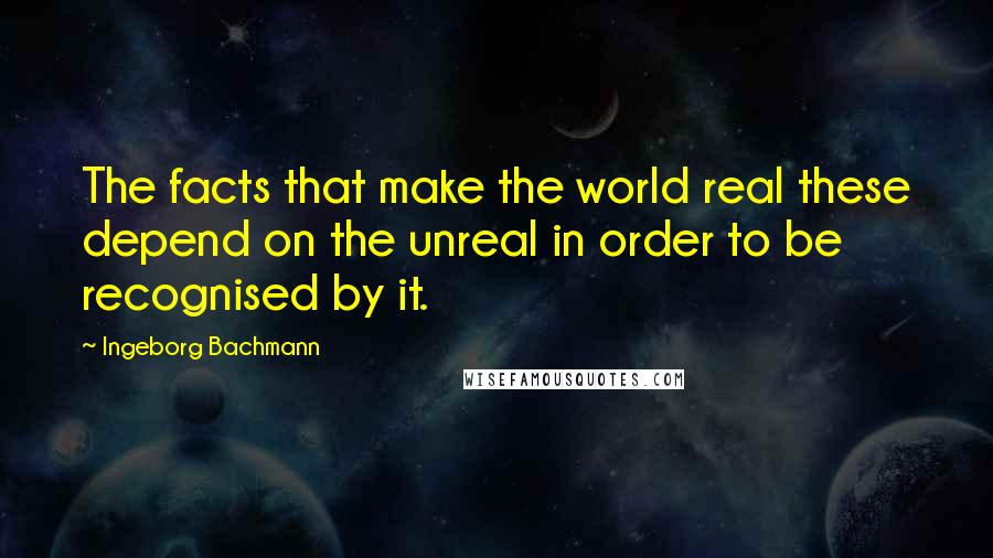 Ingeborg Bachmann Quotes: The facts that make the world real these depend on the unreal in order to be recognised by it.