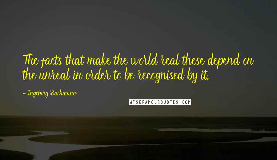 Ingeborg Bachmann Quotes: The facts that make the world real these depend on the unreal in order to be recognised by it.