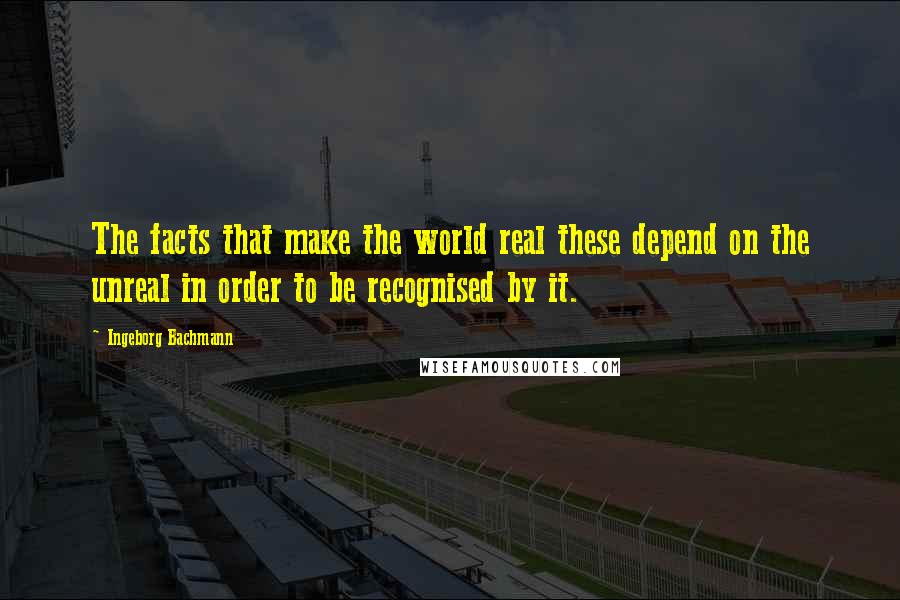 Ingeborg Bachmann Quotes: The facts that make the world real these depend on the unreal in order to be recognised by it.