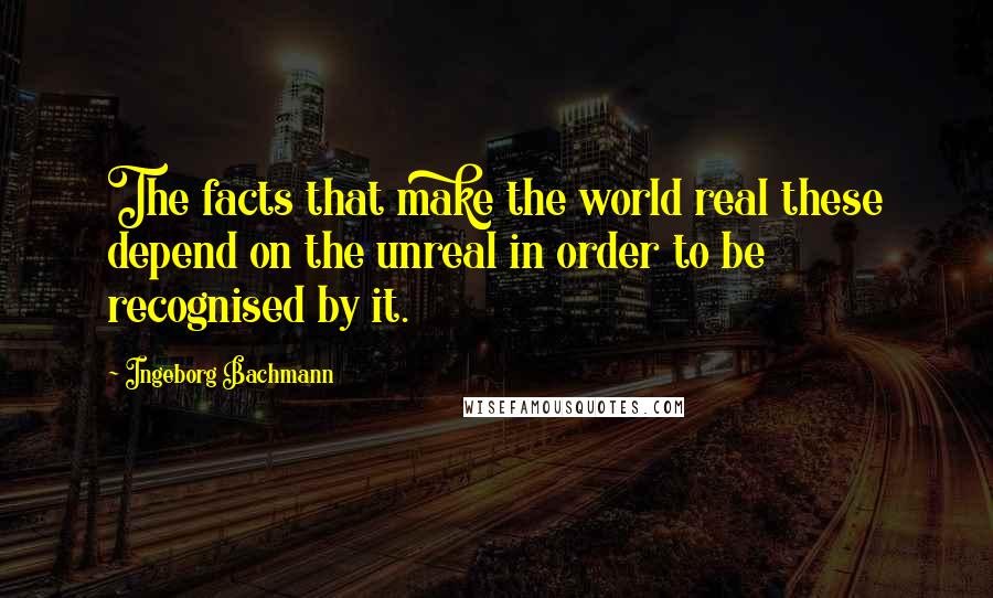 Ingeborg Bachmann Quotes: The facts that make the world real these depend on the unreal in order to be recognised by it.