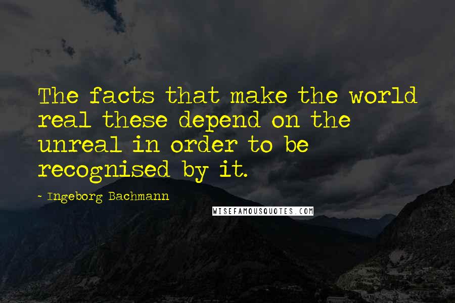 Ingeborg Bachmann Quotes: The facts that make the world real these depend on the unreal in order to be recognised by it.