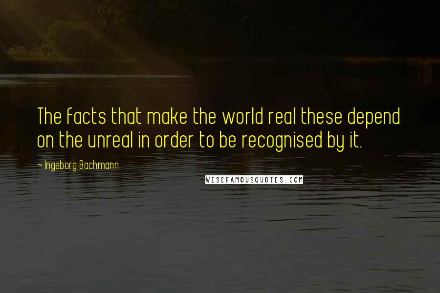 Ingeborg Bachmann Quotes: The facts that make the world real these depend on the unreal in order to be recognised by it.