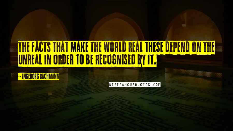 Ingeborg Bachmann Quotes: The facts that make the world real these depend on the unreal in order to be recognised by it.
