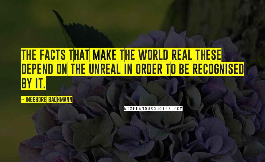 Ingeborg Bachmann Quotes: The facts that make the world real these depend on the unreal in order to be recognised by it.