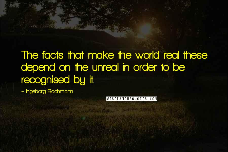 Ingeborg Bachmann Quotes: The facts that make the world real these depend on the unreal in order to be recognised by it.