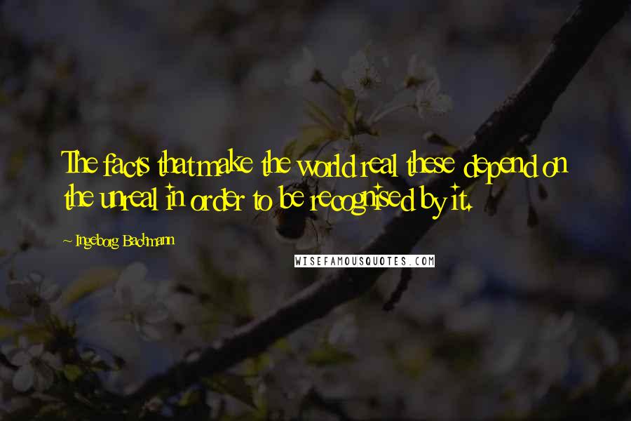 Ingeborg Bachmann Quotes: The facts that make the world real these depend on the unreal in order to be recognised by it.