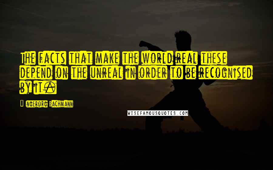 Ingeborg Bachmann Quotes: The facts that make the world real these depend on the unreal in order to be recognised by it.