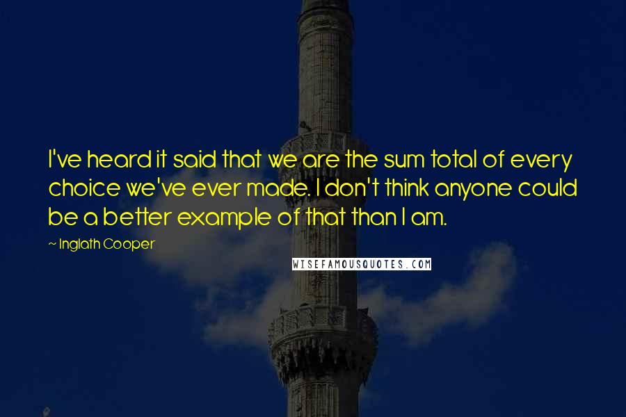 Inglath Cooper Quotes: I've heard it said that we are the sum total of every choice we've ever made. I don't think anyone could be a better example of that than I am.