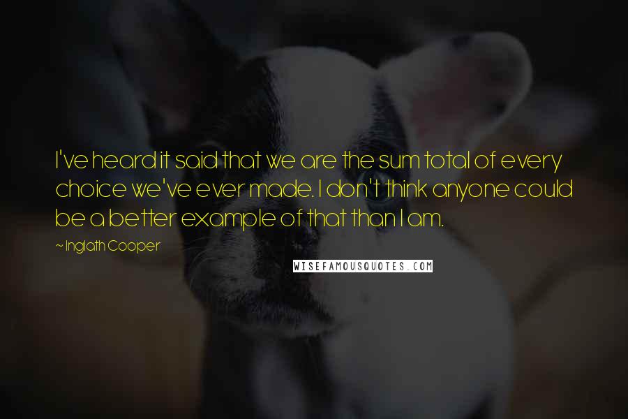 Inglath Cooper Quotes: I've heard it said that we are the sum total of every choice we've ever made. I don't think anyone could be a better example of that than I am.