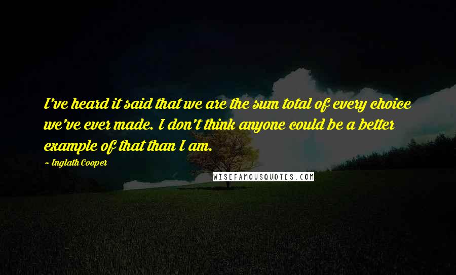 Inglath Cooper Quotes: I've heard it said that we are the sum total of every choice we've ever made. I don't think anyone could be a better example of that than I am.