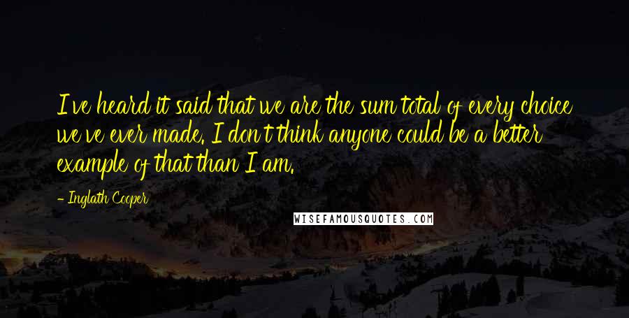 Inglath Cooper Quotes: I've heard it said that we are the sum total of every choice we've ever made. I don't think anyone could be a better example of that than I am.