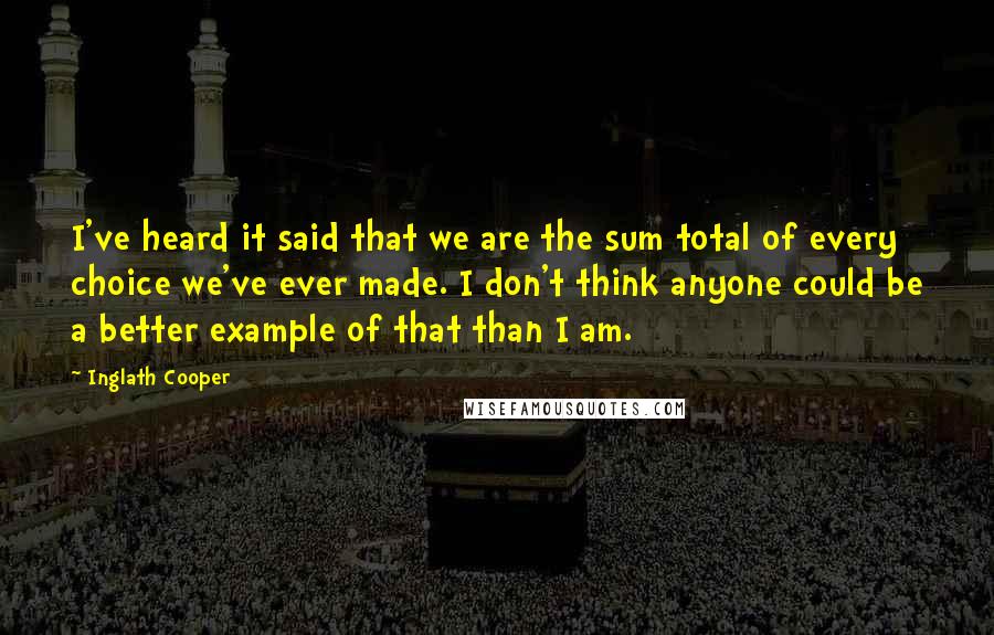 Inglath Cooper Quotes: I've heard it said that we are the sum total of every choice we've ever made. I don't think anyone could be a better example of that than I am.