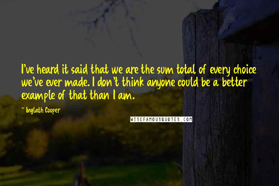 Inglath Cooper Quotes: I've heard it said that we are the sum total of every choice we've ever made. I don't think anyone could be a better example of that than I am.