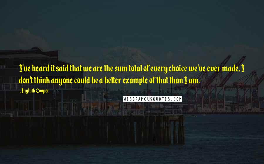 Inglath Cooper Quotes: I've heard it said that we are the sum total of every choice we've ever made. I don't think anyone could be a better example of that than I am.