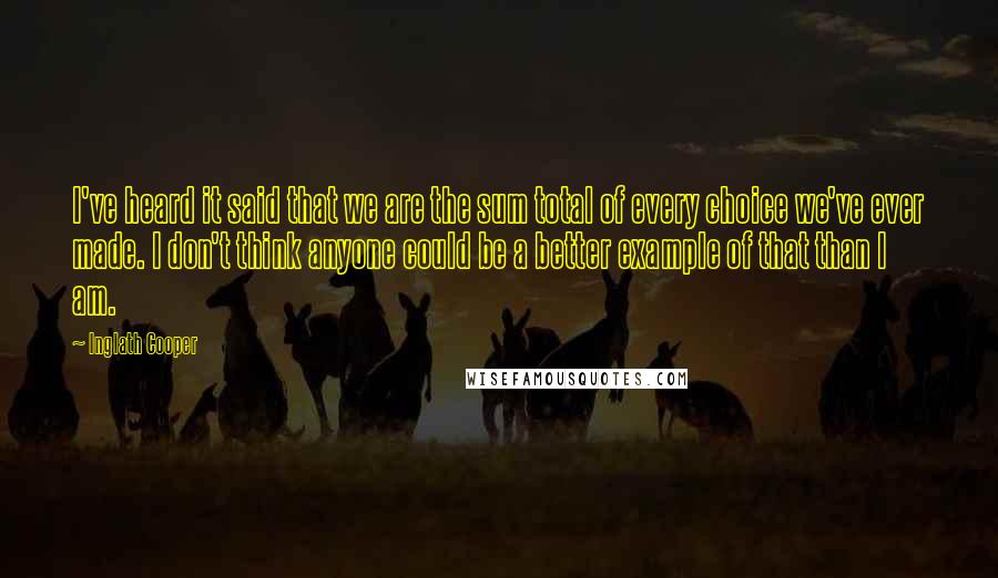 Inglath Cooper Quotes: I've heard it said that we are the sum total of every choice we've ever made. I don't think anyone could be a better example of that than I am.