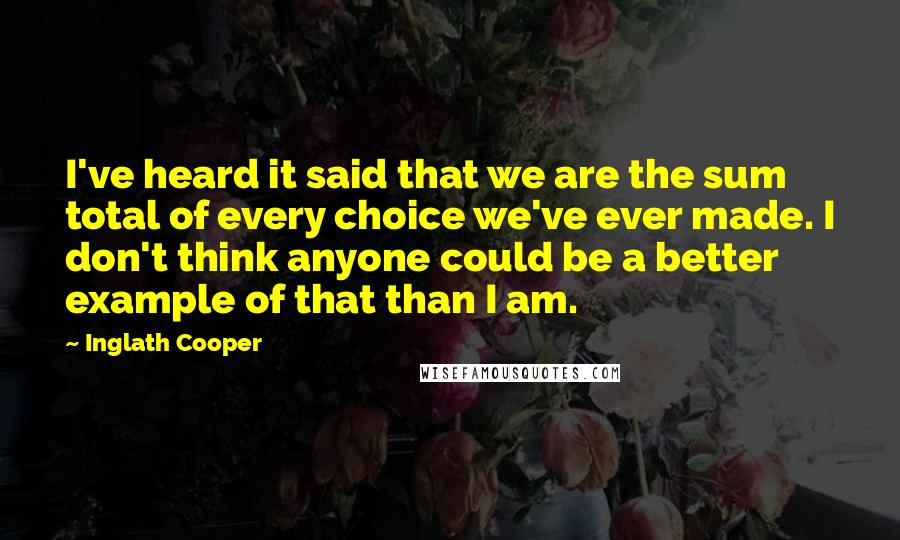 Inglath Cooper Quotes: I've heard it said that we are the sum total of every choice we've ever made. I don't think anyone could be a better example of that than I am.