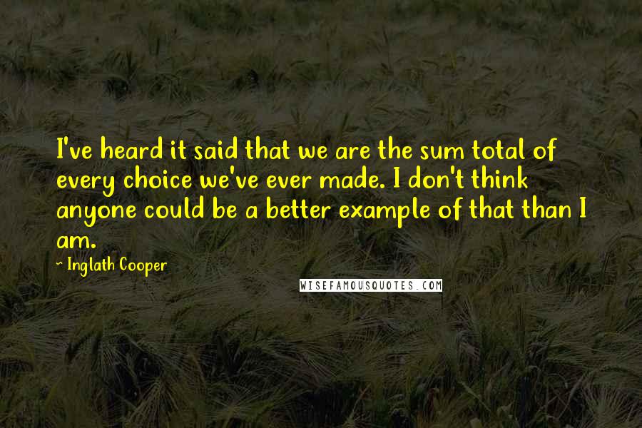 Inglath Cooper Quotes: I've heard it said that we are the sum total of every choice we've ever made. I don't think anyone could be a better example of that than I am.