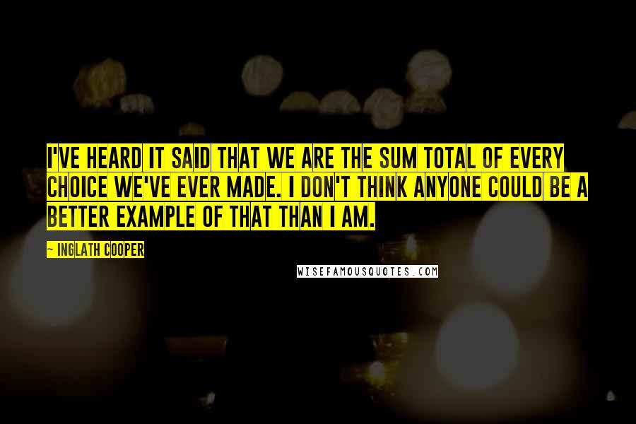 Inglath Cooper Quotes: I've heard it said that we are the sum total of every choice we've ever made. I don't think anyone could be a better example of that than I am.