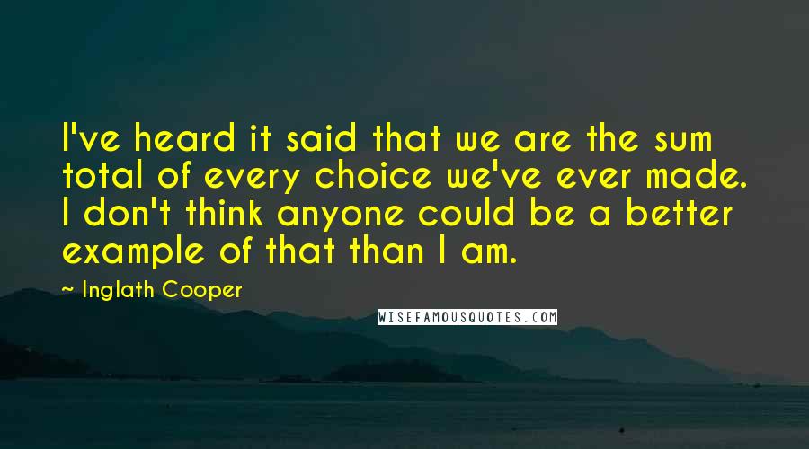 Inglath Cooper Quotes: I've heard it said that we are the sum total of every choice we've ever made. I don't think anyone could be a better example of that than I am.