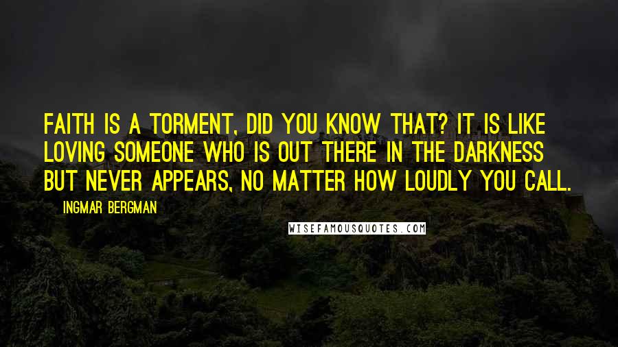 Ingmar Bergman Quotes: Faith is a torment, did you know that? It is like loving someone who is out there in the darkness but never appears, no matter how loudly you call.