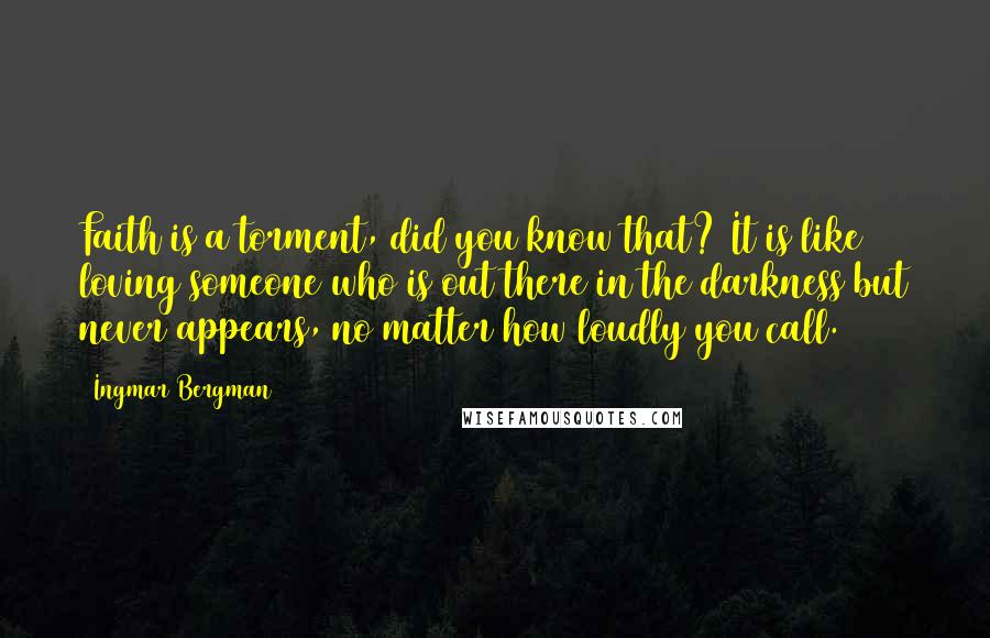 Ingmar Bergman Quotes: Faith is a torment, did you know that? It is like loving someone who is out there in the darkness but never appears, no matter how loudly you call.