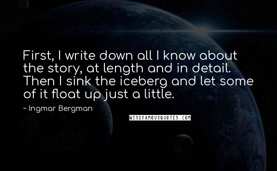 Ingmar Bergman Quotes: First, I write down all I know about the story, at length and in detail. Then I sink the iceberg and let some of it float up just a little.