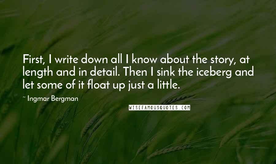 Ingmar Bergman Quotes: First, I write down all I know about the story, at length and in detail. Then I sink the iceberg and let some of it float up just a little.