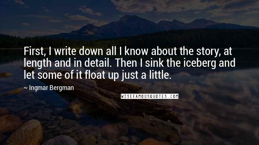 Ingmar Bergman Quotes: First, I write down all I know about the story, at length and in detail. Then I sink the iceberg and let some of it float up just a little.