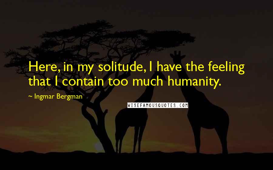 Ingmar Bergman Quotes: Here, in my solitude, I have the feeling that I contain too much humanity.