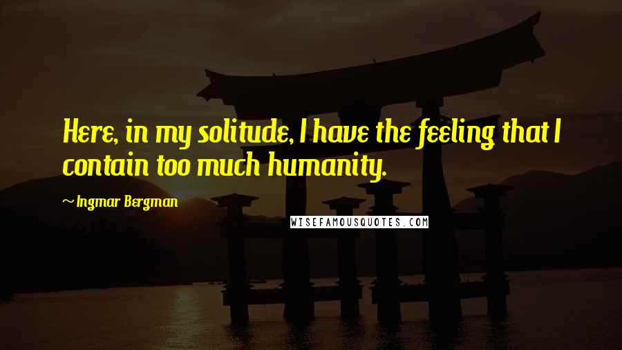 Ingmar Bergman Quotes: Here, in my solitude, I have the feeling that I contain too much humanity.