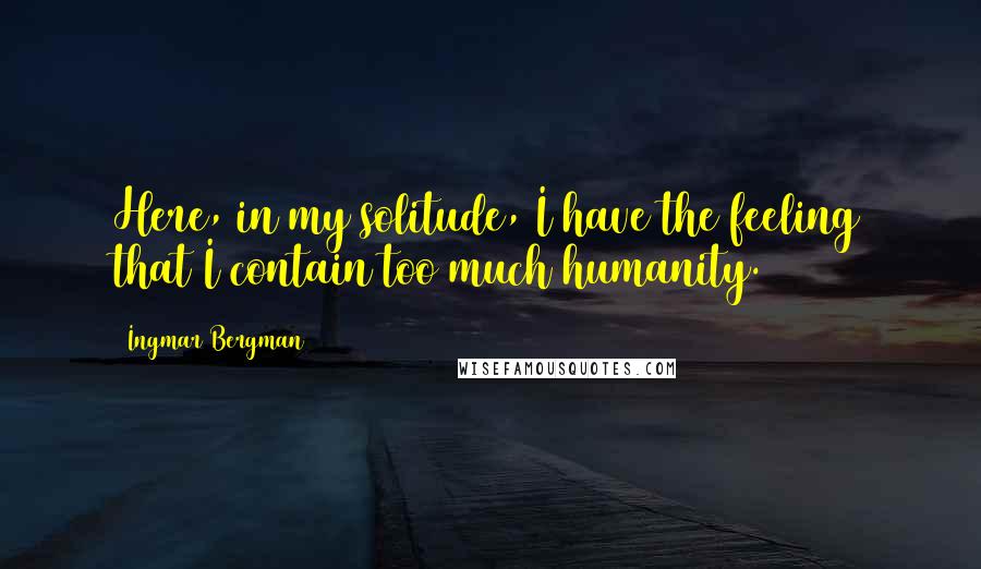 Ingmar Bergman Quotes: Here, in my solitude, I have the feeling that I contain too much humanity.