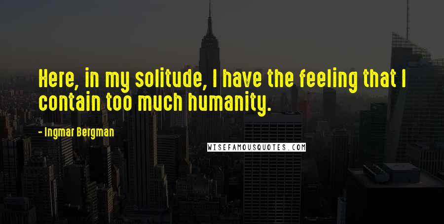 Ingmar Bergman Quotes: Here, in my solitude, I have the feeling that I contain too much humanity.