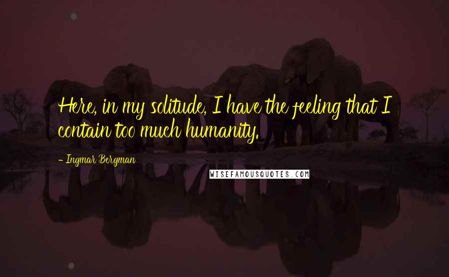 Ingmar Bergman Quotes: Here, in my solitude, I have the feeling that I contain too much humanity.