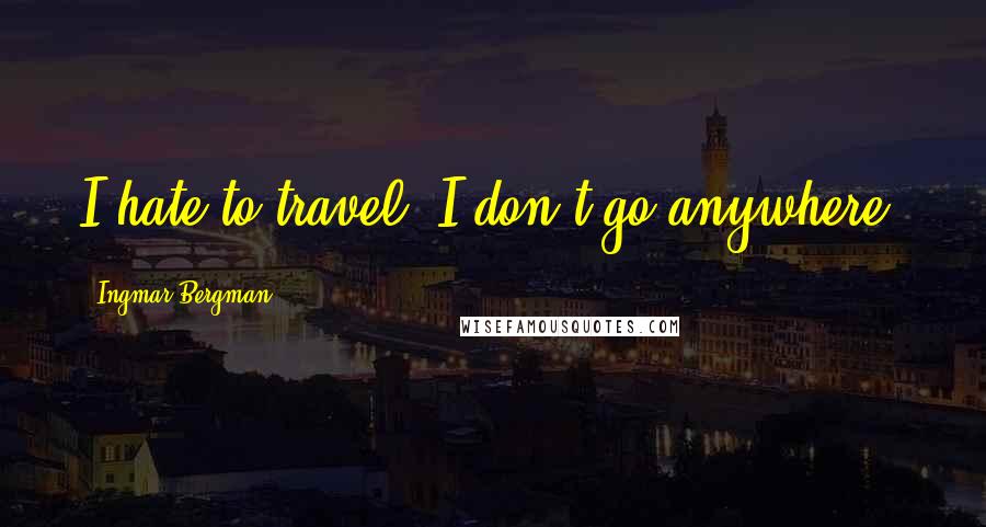 Ingmar Bergman Quotes: I hate to travel. I don't go anywhere.
