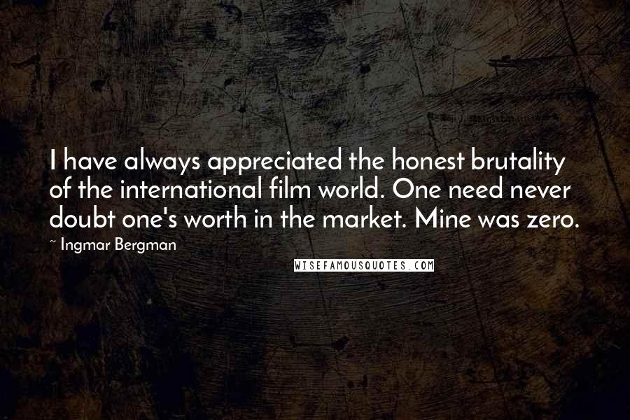 Ingmar Bergman Quotes: I have always appreciated the honest brutality of the international film world. One need never doubt one's worth in the market. Mine was zero.