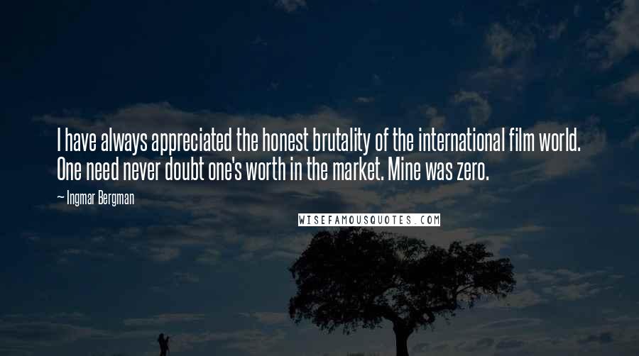 Ingmar Bergman Quotes: I have always appreciated the honest brutality of the international film world. One need never doubt one's worth in the market. Mine was zero.