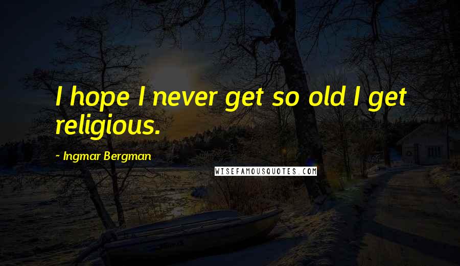 Ingmar Bergman Quotes: I hope I never get so old I get religious.