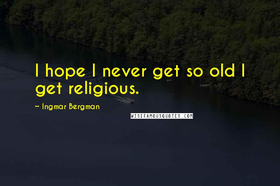 Ingmar Bergman Quotes: I hope I never get so old I get religious.