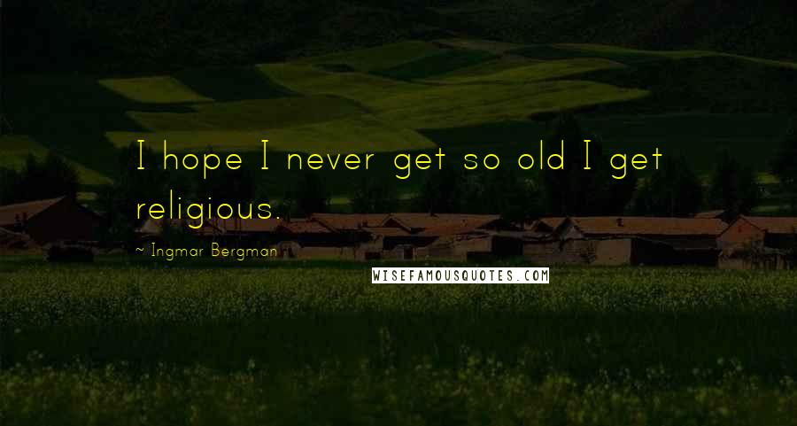 Ingmar Bergman Quotes: I hope I never get so old I get religious.