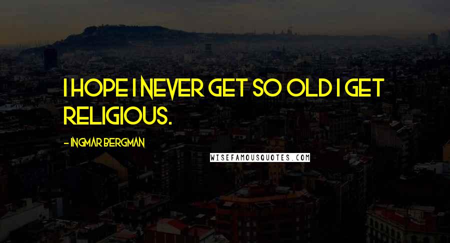 Ingmar Bergman Quotes: I hope I never get so old I get religious.