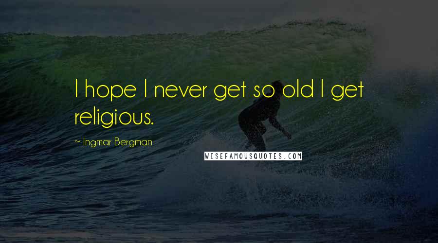 Ingmar Bergman Quotes: I hope I never get so old I get religious.