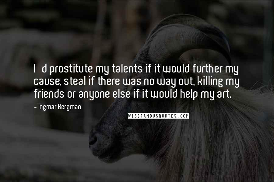 Ingmar Bergman Quotes: I'd prostitute my talents if it would further my cause, steal if there was no way out, killing my friends or anyone else if it would help my art.