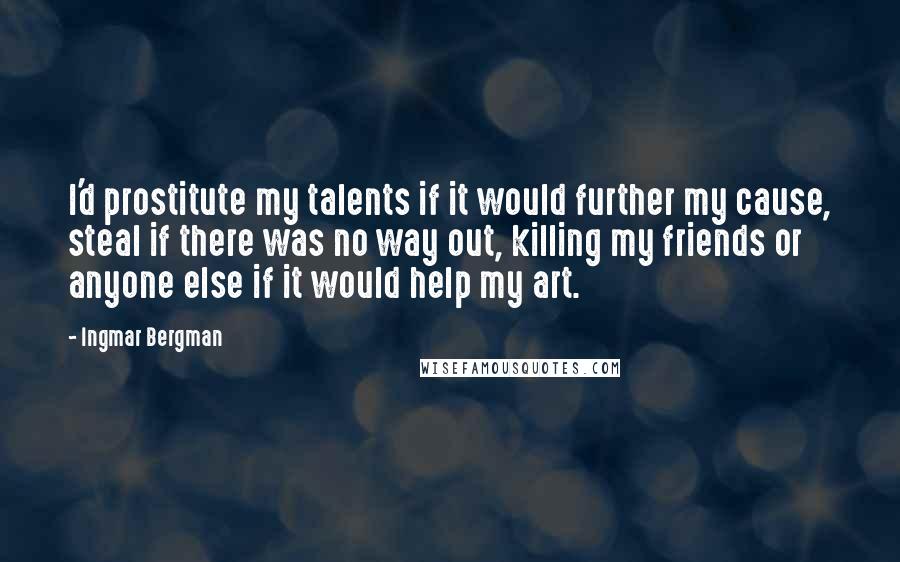 Ingmar Bergman Quotes: I'd prostitute my talents if it would further my cause, steal if there was no way out, killing my friends or anyone else if it would help my art.