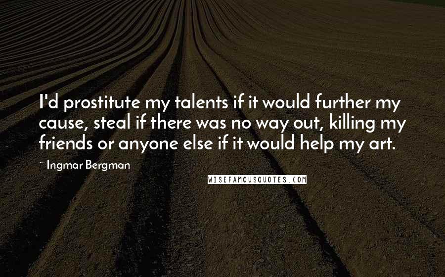 Ingmar Bergman Quotes: I'd prostitute my talents if it would further my cause, steal if there was no way out, killing my friends or anyone else if it would help my art.