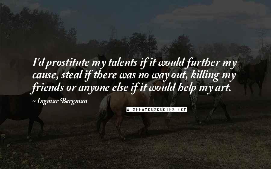 Ingmar Bergman Quotes: I'd prostitute my talents if it would further my cause, steal if there was no way out, killing my friends or anyone else if it would help my art.